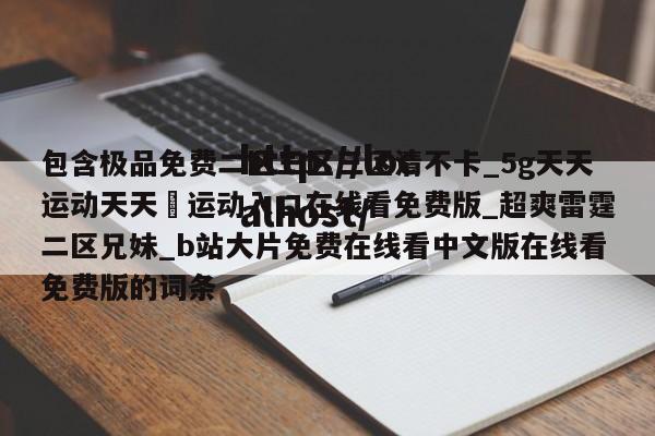 包含极品免费二区三区三区清不卡_5g天天运动天天奭运动入口在线看免费版_超爽雷霆二区兄妹_b站大片免费在线看中文版在线看免费版的词条